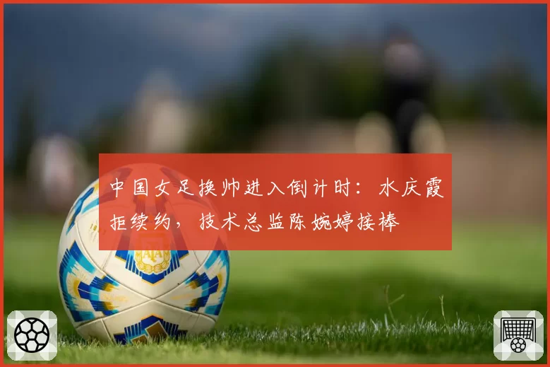 中国女足换帅进入倒计时：水庆霞拒续约，技术总监陈婉婷接棒