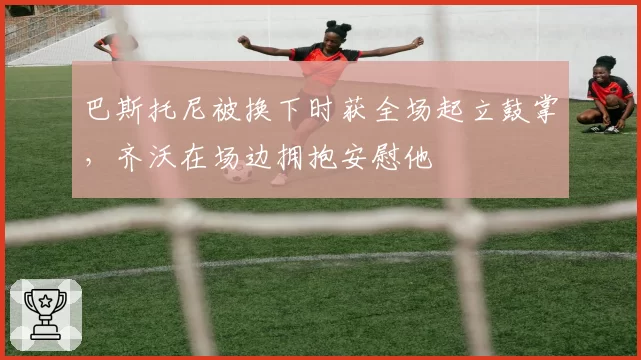 巴斯托尼被换下时获全场起立鼓掌,齐沃在场边拥抱安慰他