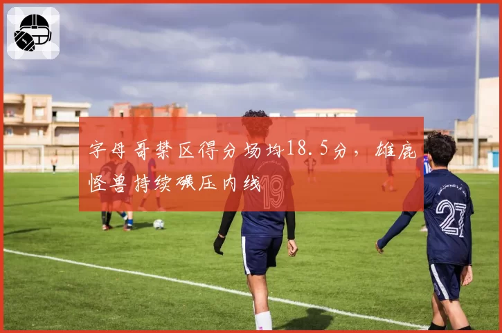 字母哥禁区得分场均18.5分，雄鹿怪兽持续碾压内线