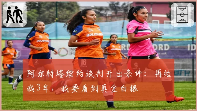 阿尔特塔续约谈判开出条件：再给我3年，我要看到真金白银