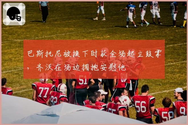 巴斯托尼被换下时获全场起立鼓掌,齐沃在场边拥抱安慰他