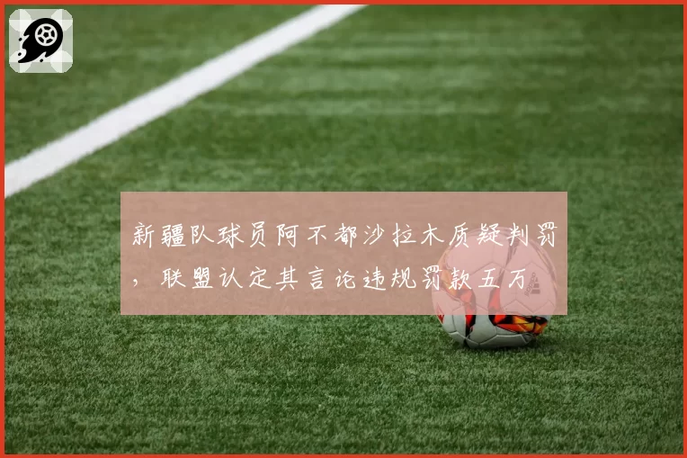 新疆队球员阿不都沙拉木质疑判罚，联盟认定其言论违规罚款五万