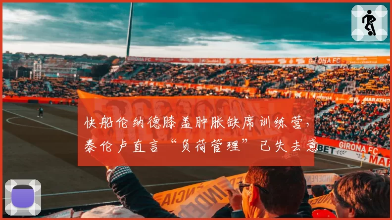快船伦纳德膝盖肿胀缺席训练营，泰伦卢直言“负荷管理”已失去意义