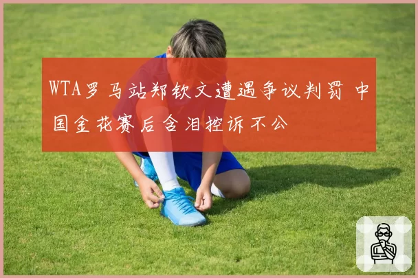 WTA罗马站郑钦文遭遇争议判罚 中国金花赛后含泪控诉不公