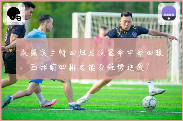 灰熊莫兰特回归后投篮命中率回暖，西部前四排名能否强势逆袭？