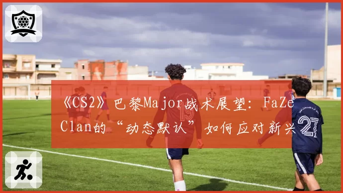 《CS2》巴黎Major战术展望：FaZe Clan的“动态默认”如何应对新兴强队冲击？