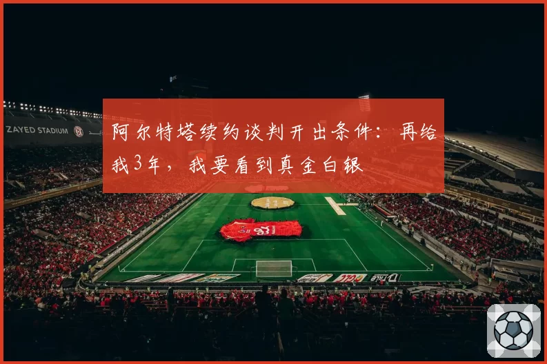 阿尔特塔续约谈判开出条件：再给我3年，我要看到真金白银