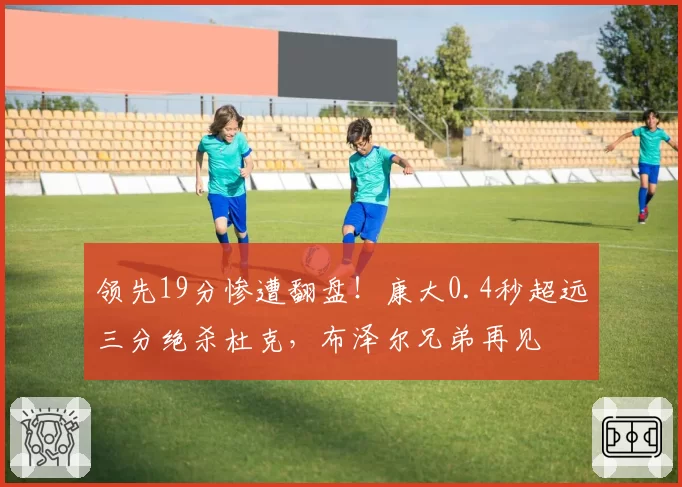 领先19分惨遭翻盘！康大0.4秒超远三分绝杀杜克，布泽尔兄弟再见