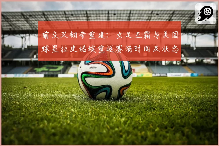 前交叉韧带重建：女足王霜与美国球星拉皮诺埃重返赛场时间及状态追踪