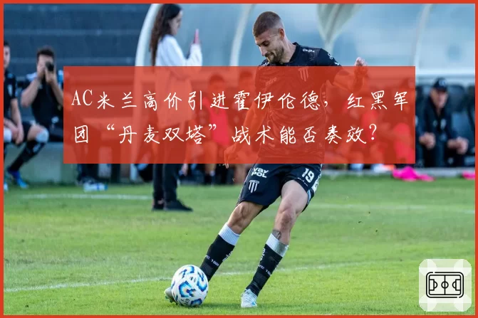 AC米兰高价引进霍伊伦德,红黑军团“丹麦双塔”战术能否奏效?