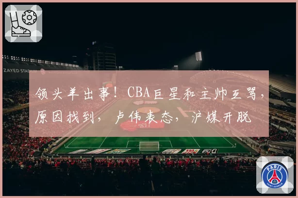 领头羊出事！CBA巨星和主帅互骂，原因找到，卢伟表态，沪媒开脱