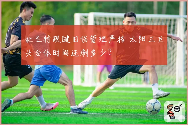 杜兰特跟腱旧伤管理严格 太阳三巨头合体时间还剩多少？