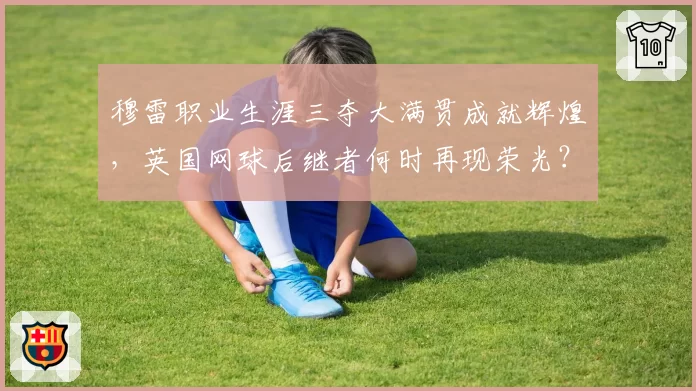 穆雷职业生涯三夺大满贯成就辉煌,英国网球后继者何时再现荣光?