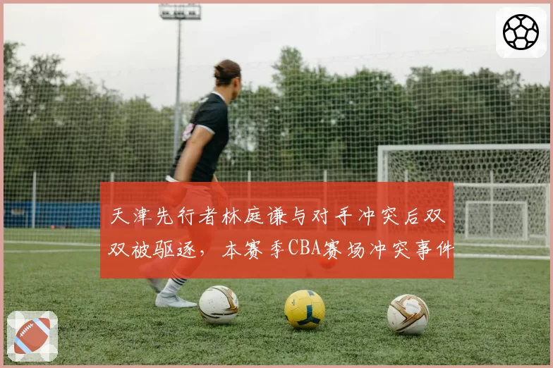 天津先行者林庭谦与对手冲突后双双被驱逐,本赛季CBA赛场冲突事件已达15次创近五年新高