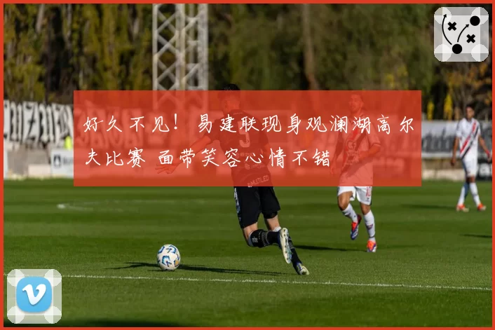 好久不见!易建联现身观澜湖高尔夫比赛 面带笑容心情不错