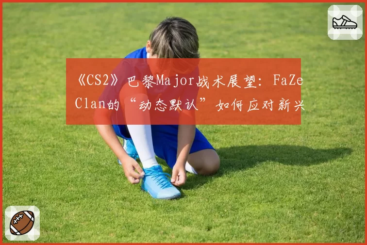 《CS2》巴黎Major战术展望：FaZe Clan的“动态默认”如何应对新兴强队冲击？