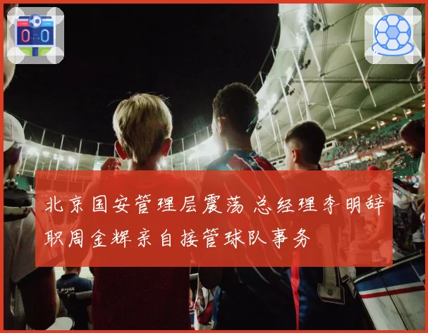 北京国安管理层震荡 总经理李明辞职周金辉亲自接管球队事务