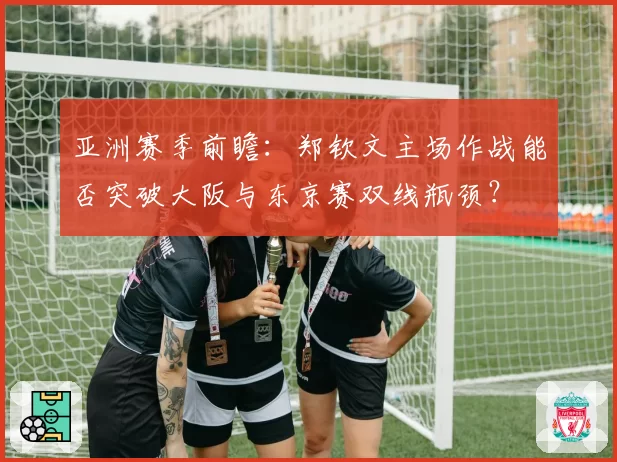 亚洲赛季前瞻：郑钦文主场作战能否突破大阪与东京赛双线瓶颈？