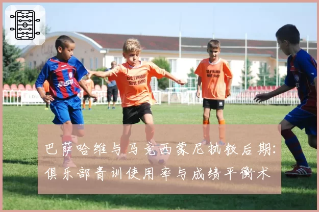 巴萨哈维与马竞西蒙尼执教后期:俱乐部青训使用率与成绩平衡术