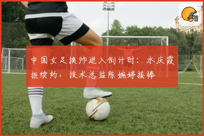 中国女足换帅进入倒计时：水庆霞拒续约，技术总监陈婉婷接棒