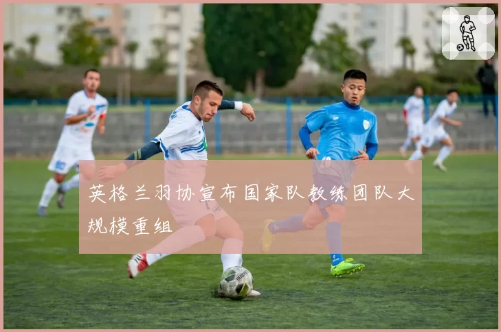 英格兰羽协宣布国家队教练团队大规模重组