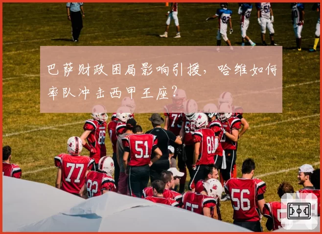 巴萨财政困局影响引援，哈维如何率队冲击西甲王座？