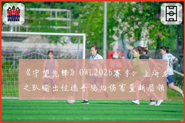 《守望先锋》OWL2026赛季：上海龙之队输出位选手场均伤害量断层领先