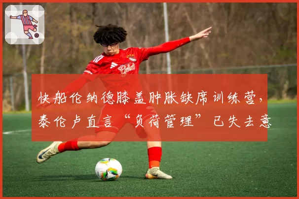 快船伦纳德膝盖肿胀缺席训练营，泰伦卢直言“负荷管理”已失去意义