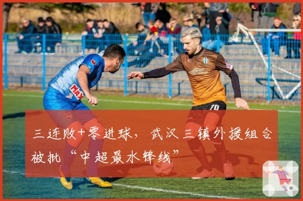 三连败+零进球，武汉三镇外援组合被批“中超最水锋线”