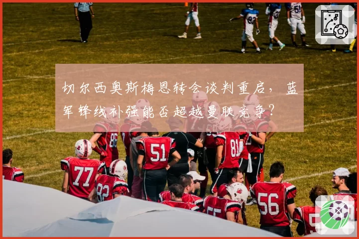 切尔西奥斯梅恩转会谈判重启,蓝军锋线补强能否超越曼联竞争?