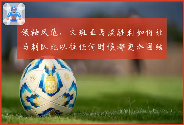 领袖风范，文班亚马谈胜利如何让马刺队比以往任何时候都更加团结