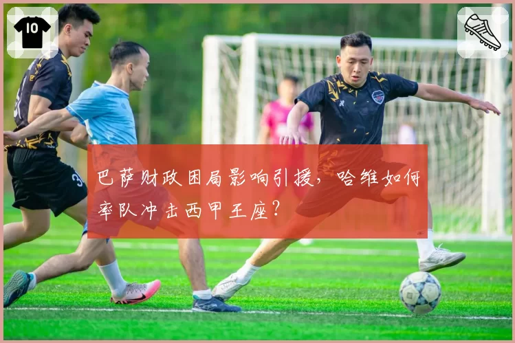 巴萨财政困局影响引援，哈维如何率队冲击西甲王座？