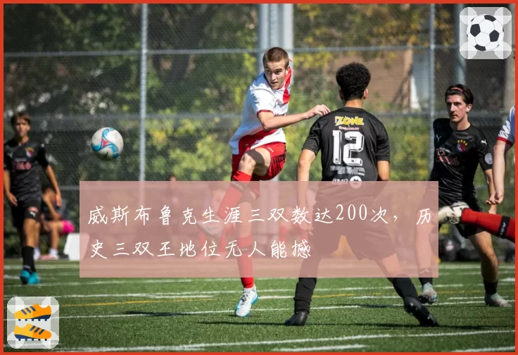 威斯布鲁克生涯三双数达200次，历史三双王地位无人能撼