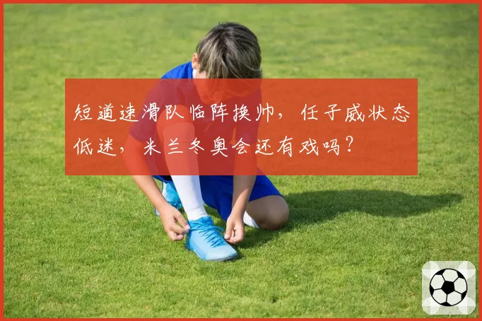 短道速滑队临阵换帅，任子威状态低迷，米兰冬奥会还有戏吗？