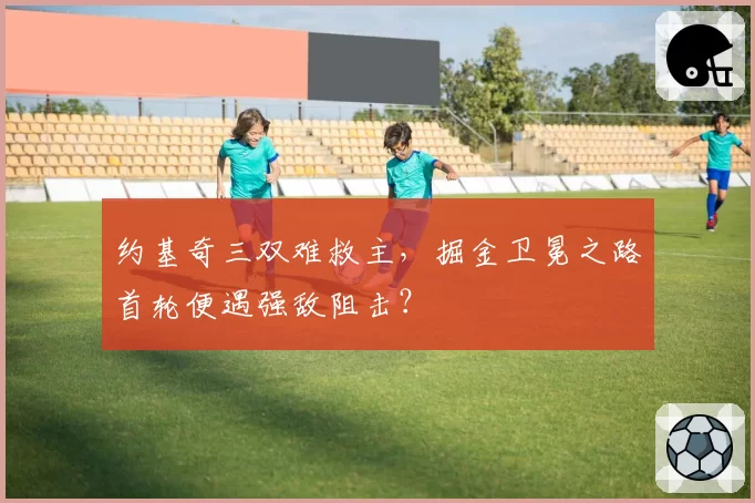 约基奇三双难救主,掘金卫冕之路首轮便遇强敌阻击?