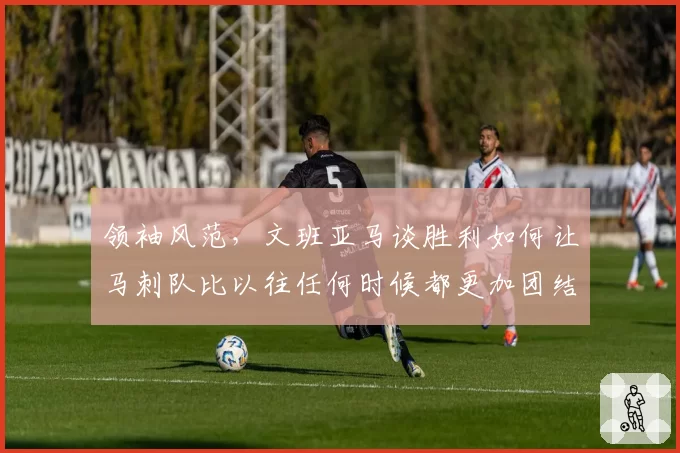 领袖风范，文班亚马谈胜利如何让马刺队比以往任何时候都更加团结