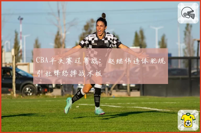 CBA半决赛辽粤战：赵继伟违体犯规引杜锋怒摔战术板