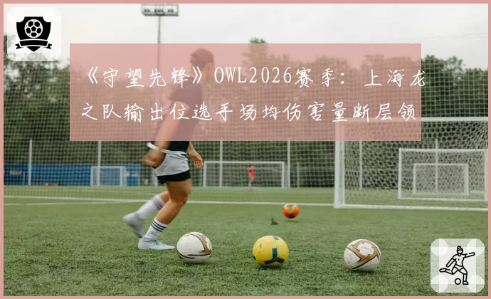 《守望先锋》OWL2026赛季：上海龙之队输出位选手场均伤害量断层领先