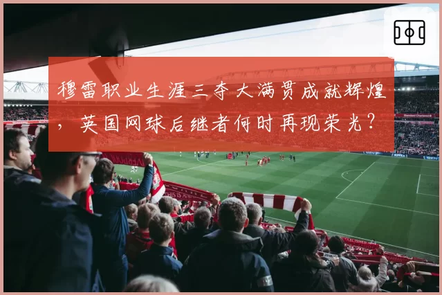 穆雷职业生涯三夺大满贯成就辉煌,英国网球后继者何时再现荣光?