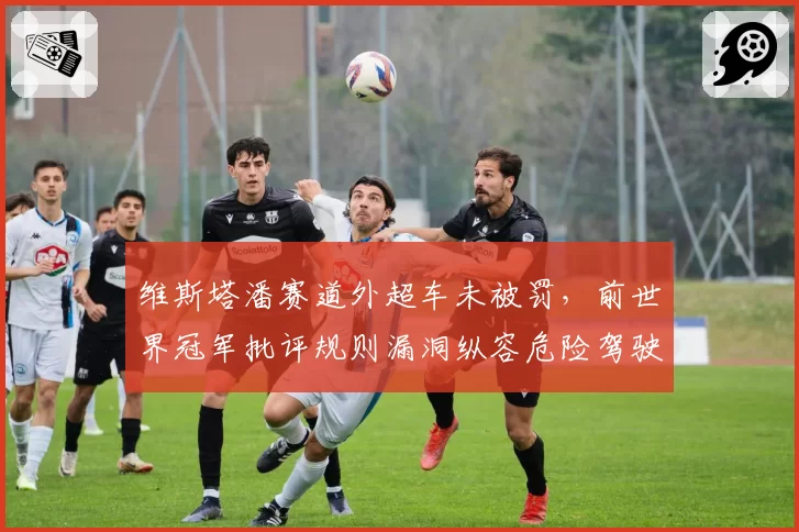 维斯塔潘赛道外超车未被罚，前世界冠军批评规则漏洞纵容危险驾驶
