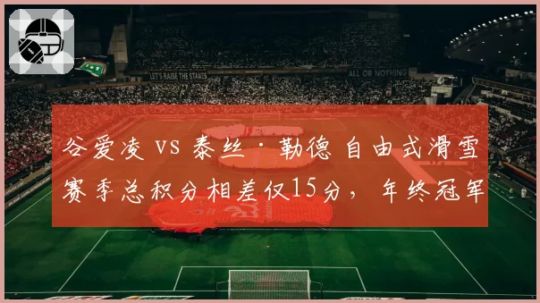 谷爱凌 vs 泰丝·勒德 自由式滑雪赛季总积分相差仅15分，年终冠军归属成谜