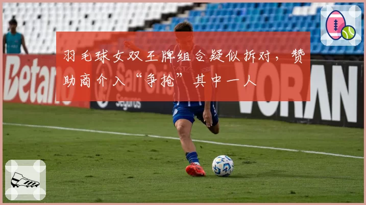 羽毛球女双王牌组合疑似拆对,赞助商介入“争抢”其中一人