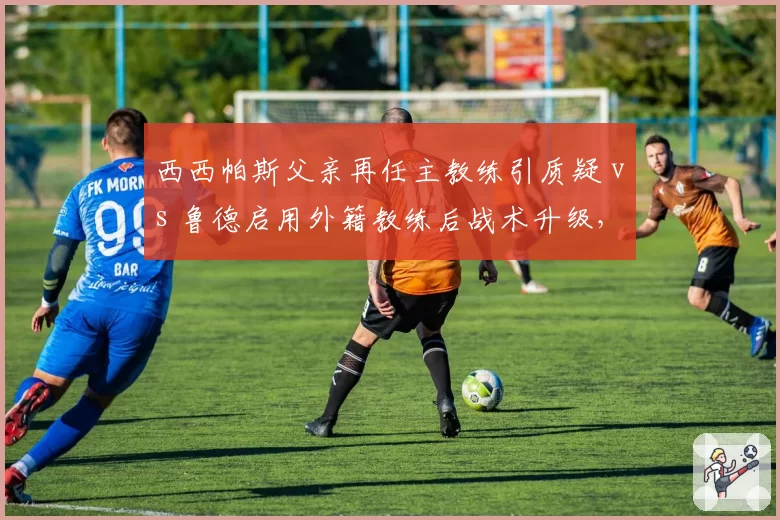 西西帕斯父亲再任主教练引质疑 vs 鲁德启用外籍教练后战术升级，球员亲属准入制争议