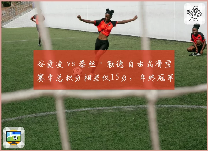 谷爱凌 vs 泰丝·勒德 自由式滑雪赛季总积分相差仅15分，年终冠军归属成谜