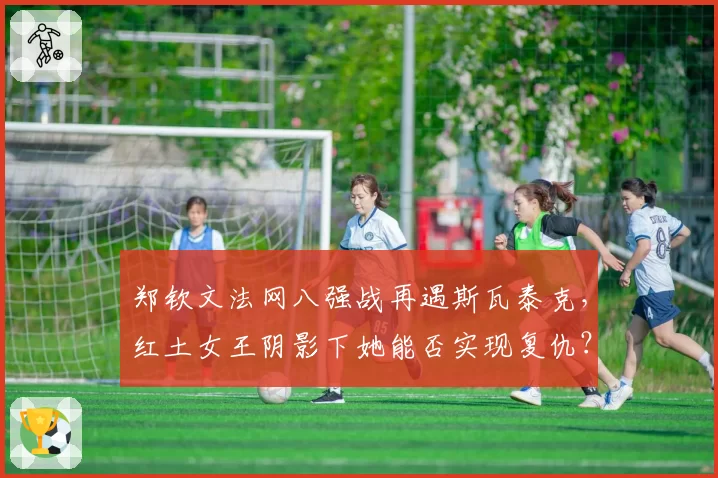 郑钦文法网八强战再遇斯瓦泰克，红土女王阴影下她能否实现复仇？
