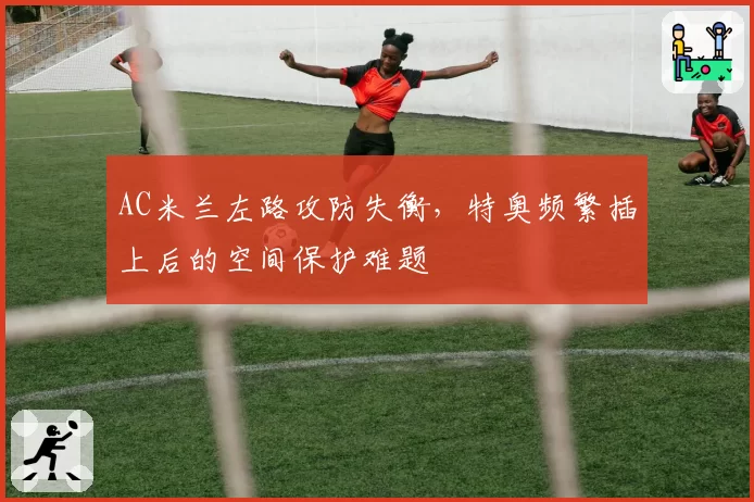 AC米兰左路攻防失衡,特奥频繁插上后的空间保护难题