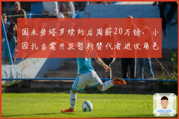 国米劳塔罗续约后周薪20万镑,小因扎吉需开发哲科替代者进攻角色