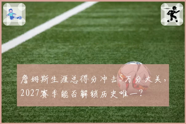 詹姆斯生涯总得分冲击5万分大关,2027赛季能否解锁历史唯一?