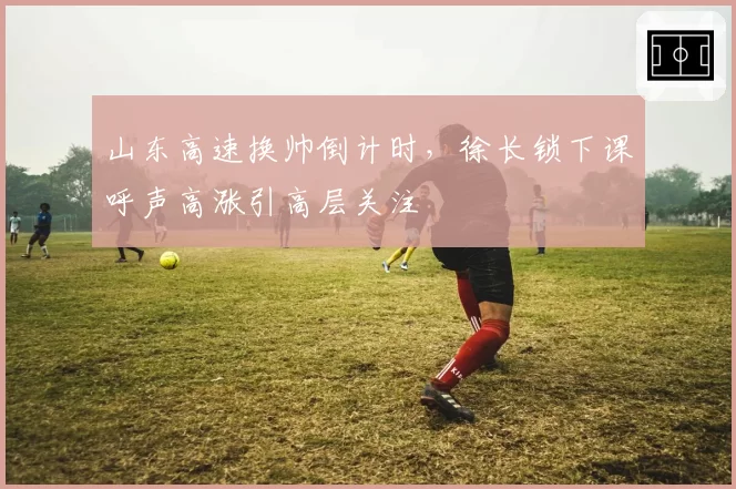 山东高速换帅倒计时，徐长锁下课呼声高涨引高层关注