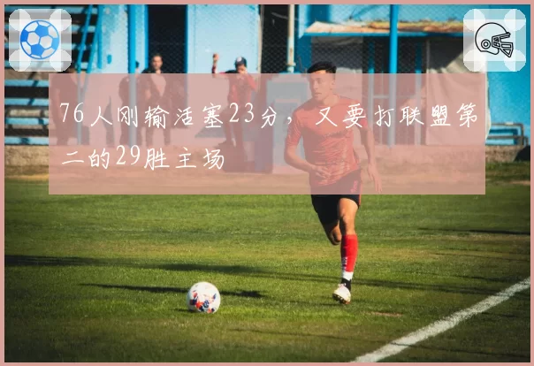 76人刚输活塞23分,又要打联盟第二的29胜主场